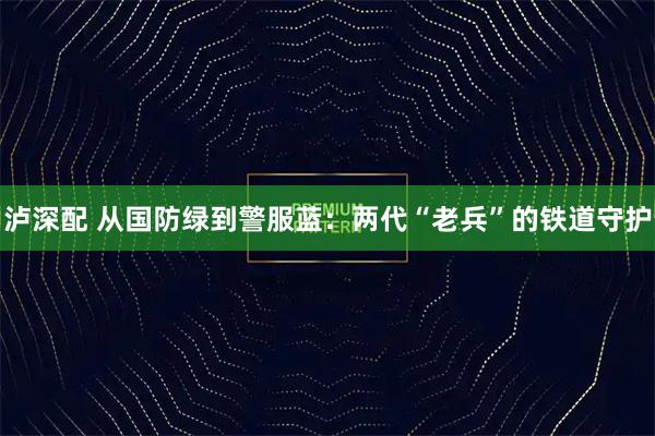 泸深配 从国防绿到警服蓝：两代“老兵”的铁道守护