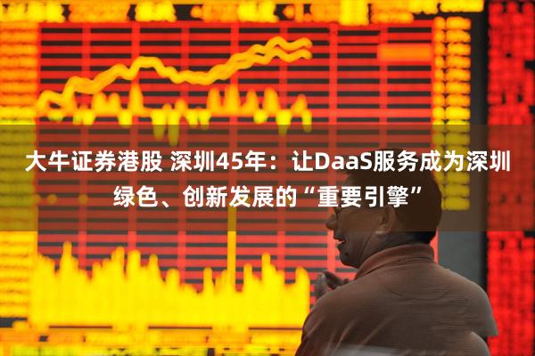 大牛证券港股 深圳45年：让DaaS服务成为深圳绿色、创新发展的“重要引擎”