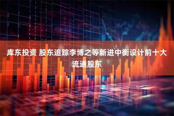 库东投资 股东追踪李博之等新进中衡设计前十大流通股东