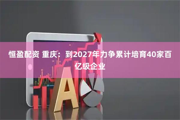 恒盈配资 重庆：到2027年力争累计培育40家百亿级企业