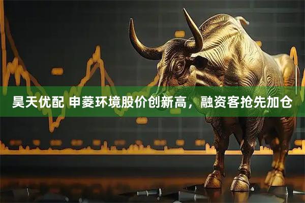 昊天优配 申菱环境股价创新高，融资客抢先加仓