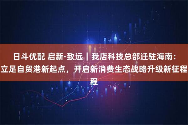 日斗优配 启新·致远｜我店科技总部迁驻海南：立足自贸港新起点，开启新消费生态战略升级新征程