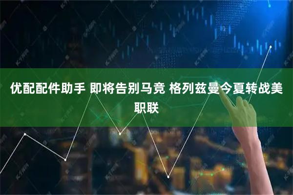 优配配件助手 即将告别马竞 格列兹曼今夏转战美职联