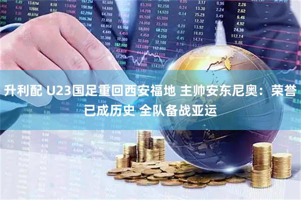 升利配 U23国足重回西安福地 主帅安东尼奥：荣誉已成历史 全队备战亚运