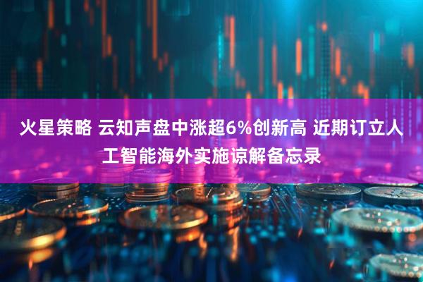 火星策略 云知声盘中涨超6%创新高 近期订立人工智能海外实施谅解备忘录