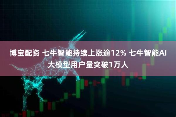 博宝配资 七牛智能持续上涨逾12% 七牛智能AI大模型用户量突破1万人
