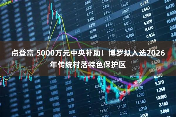 点登富 5000万元中央补助！博罗拟入选2026年传统村落特色保护区