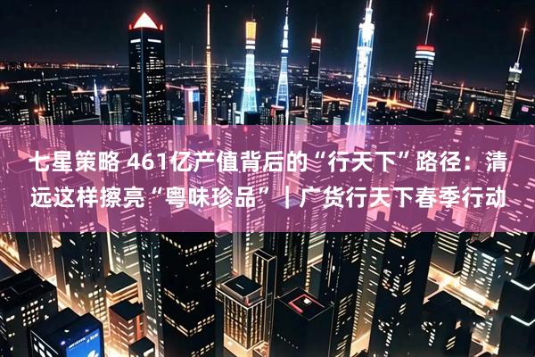 七星策略 461亿产值背后的“行天下”路径：清远这样擦亮“粤味珍品”｜广货行天下春季行动