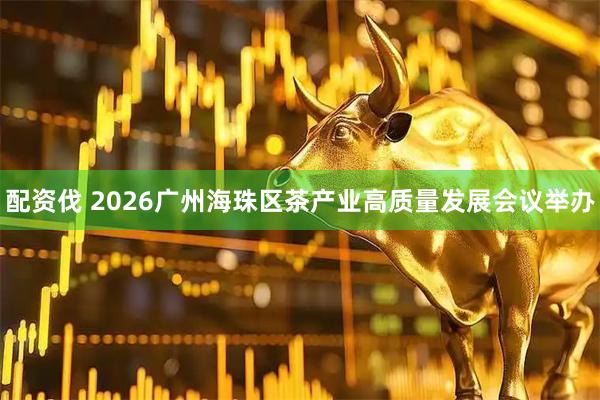 配资伐 2026广州海珠区茶产业高质量发展会议举办