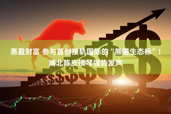 惠盈财富 参与首创接轨国际的“熊猫生态标”！浦北陈皮横琴强势发声