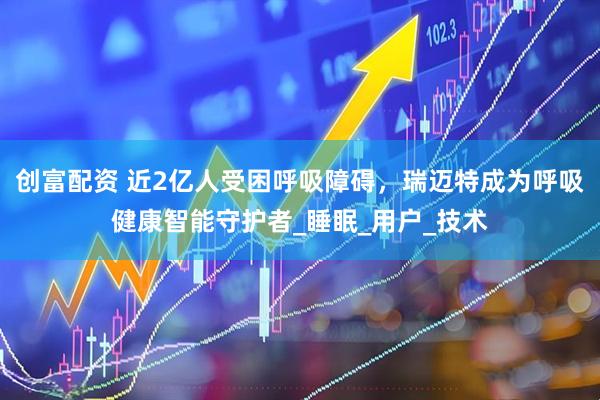 创富配资 近2亿人受困呼吸障碍，瑞迈特成为呼吸健康智能守护者_睡眠_用户_技术