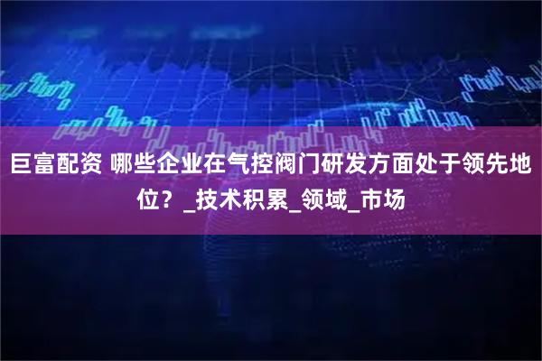 巨富配资 哪些企业在气控阀门研发方面处于领先地位？_技术积累_领域_市场