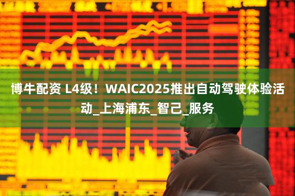 博牛配资 L4级！WAIC2025推出自动驾驶体验活动_上海浦东_智己_服务