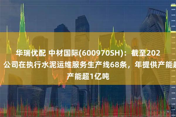 华瑞优配 中材国际(600970SH)：截至2024年末，公司在执行水泥运维服务生产线68条，年提供产能超1亿吨