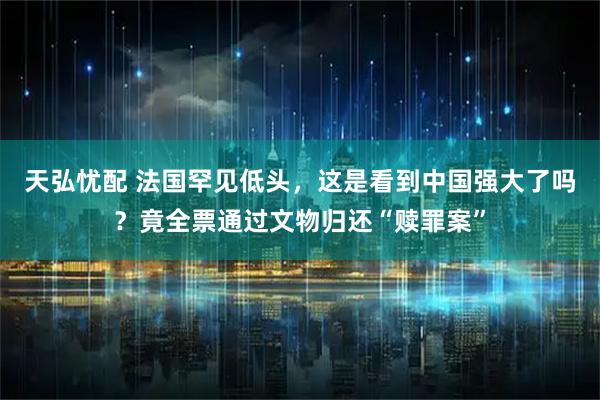 天弘忧配 法国罕见低头，这是看到中国强大了吗？竟全票通过文物归还“赎罪案”