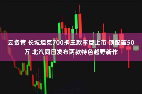 云资管 长城坦克700携三款车型上市 顶配破50万 北汽同日发布两款特色越野新作