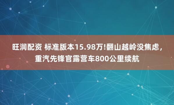 旺润配资 标准版本15.98万!翻山越岭没焦虑，重汽先锋官露营车800公里续航