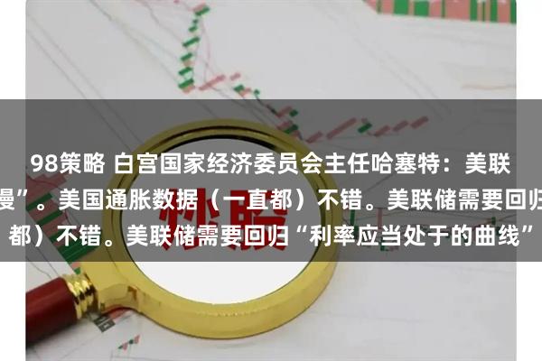 98策略 白宫国家经济委员会主任哈塞特：美联储动作“非常、非常缓慢”。美国通胀数据（一直都）不错。美联储需要回归“利率应当处于的曲线”