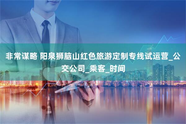 非常谋略 阳泉狮脑山红色旅游定制专线试运营_公交公司_乘客_时间