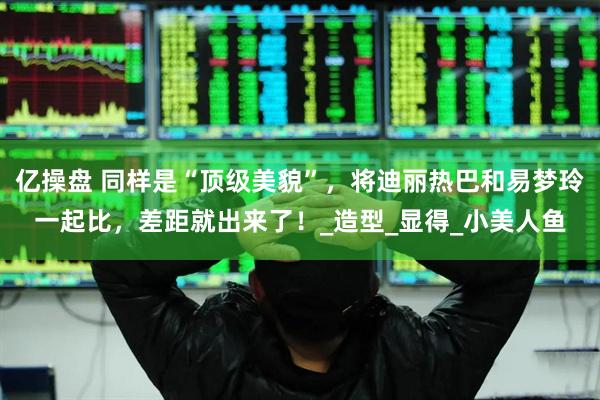 亿操盘 同样是“顶级美貌”，将迪丽热巴和易梦玲一起比，差距就出来了！_造型_显得_小美人鱼