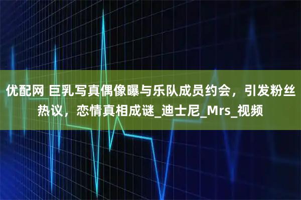 优配网 巨乳写真偶像曝与乐队成员约会，引发粉丝热议，恋情真相成谜_迪士尼_Mrs_视频