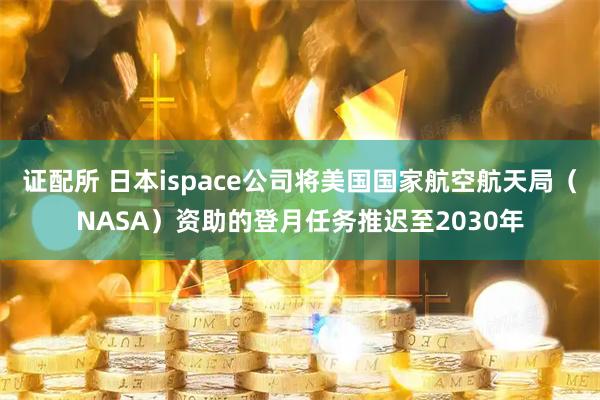 证配所 日本ispace公司将美国国家航空航天局（NASA）资助的登月任务推迟至2030年