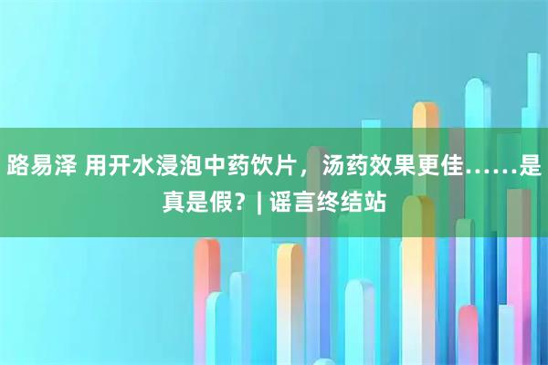 路易泽 用开水浸泡中药饮片，汤药效果更佳……是真是假？| 谣言终结站