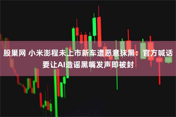 股巢网 小米澎程未上市新车遭恶意抹黑：官方喊话要让AI造谣黑嘴发声即被封