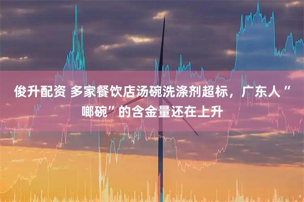 俊升配资 多家餐饮店汤碗洗涤剂超标，广东人“啷碗”的含金量还在上升