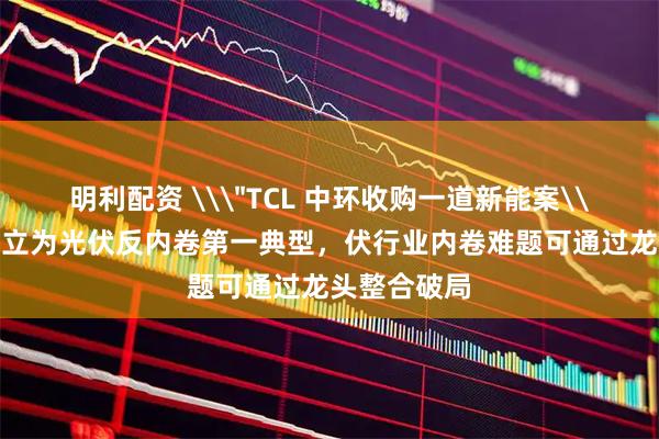 明利配资 \＂TCL 中环收购一道新能案\＂被国家确立为光伏反内卷第一典型，伏行业内卷难题可通过龙头整合破局
