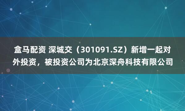 盒马配资 深城交（301091.SZ）新增一起对外投资，被投资公司为北京深舟科技有限公司